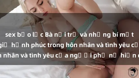 sex bạo lực Bà nội trợ và những bí mật về sex: Bí quyết giữ hạnh phúc trong hôn nhân và tình yêu của người phụ nữ hiện đại
