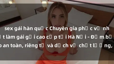 sex gái hàn quốc Chuyên gia phục vụ nhu cầu sex gái Việt làm gái gọi cao cấp tại Hà Nội - Đảm bảo an toàn, riêng tư và dịch vụ chất lượng, hãy trải nghiệm ngay!