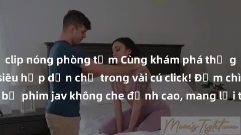 clip nóng phòng tắm Cùng khám phá thế giới jav không che siêu hấp dẫn chỉ trong vài cú click! Đắm chìm trong những bộ phim jav không che đỉnh cao, mang lại trải nghiệm thú vị và đầy kích thích.