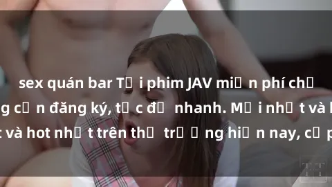 sex quán bar Tải phim JAV miễn phí chất lượng cao, không cần đăng ký, tốc độ nhanh. Mới nhất và hot nhất trên thị trường hiện nay, cập nhật hàng ngày.