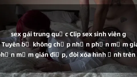 sex gái trung quốc Clip sex sinh viên gây sốt mạng xã hội: Tuyên bố không chấp nhận phần mềm gián điệp, đòi xóa hình ảnh trên internet