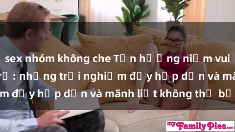 sex nhóm không che Tận hưởng niềm vui của sex với gái trẻ: những trải nghiệm đầy hấp dẫn và mãnh liệt không thể bỏ lỡ