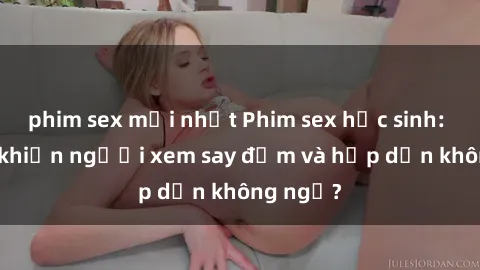 phim sex mới nhất Phim sex học sinh: Điều gì khiến người xem say đắm và hấp dẫn không ngờ?