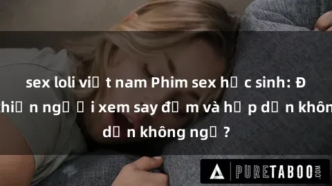sex loli việt nam Phim sex học sinh: Điều gì khiến người xem say đắm và hấp dẫn không ngờ?