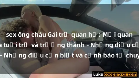 sex ông cháu Gái trẻ quan hệ: Mối quan hệ khác biệt giữa tuổi trẻ và trưởng thành - Những điều cần biết và cảnh báo từ chuyên gia