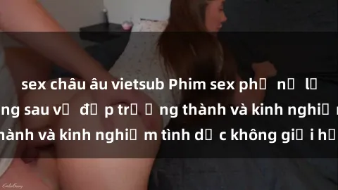 sex châu âu vietsub Phim sex phụ nữ lớn tuổi: Sức hút đằng sau vẻ đẹp trưởng thành và kinh nghiệm tình dục không giới hạn