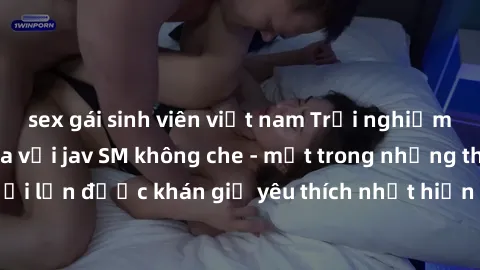 sex gái sinh viên việt nam Trải nghiệm cảm xúc thăng hoa với jav SM không che - một trong những thể loại phim người lớn được khán giả yêu thích nhất hiện nay. Đảm bảo đem lại sự hấp dẫn, kích thích tố