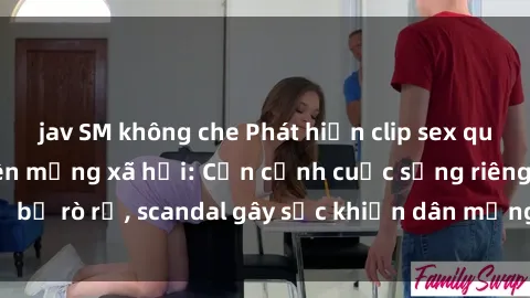 jav SM không che Phát hiện clip sex quay lén hot nhất trên mạng xã hội: Cận cảnh cuộc sống riêng tư bị rò rỉ, scandal gây sốc khiến dân mạng không khỏi bàng hoàng
