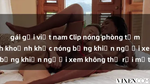 gái gọi việt nam Clip nóng phòng tắm gây sốt: Cận cảnh khoảnh khắc nóng bỏng khiến người xem không thể rời mắt