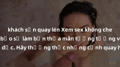 khách sạn quay lén Xem sex không che HD miễn phí đảm bảo sẽ làm bạn thỏa mãn tưởng tượng và nhu cầu tình dục. Hãy thưởng thức những cảnh quay hấp dẫn và mãnh liệt ngay bây giờ!
