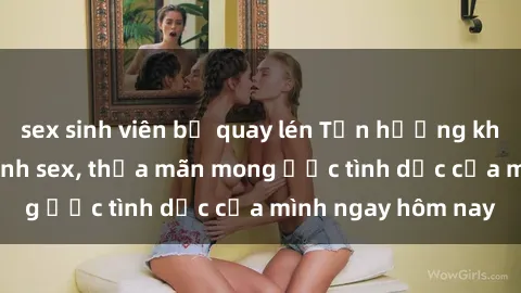 sex sinh viên bị quay lén Tận hưởng khoái cảm với gái xinh sex, thỏa mãn mong ước tình dục của mình ngay hôm nay