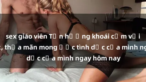 sex giáo viên Tận hưởng khoái cảm với gái xinh sex, thỏa mãn mong ước tình dục của mình ngay hôm nay