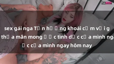 sex gái nga Tận hưởng khoái cảm với gái xinh sex, thỏa mãn mong ước tình dục của mình ngay hôm nay