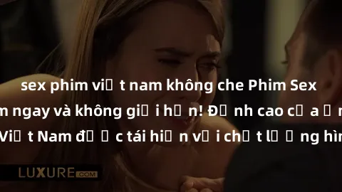 sex phim việt nam không che Phim Sex Việt Nam HD - Xem ngay và không giới hạn! Đỉnh cao của ẩm thực tình dục Việt Nam được tái hiện với chất lượng hình ảnh sắc nét. Hãy thưởng thức ngay!