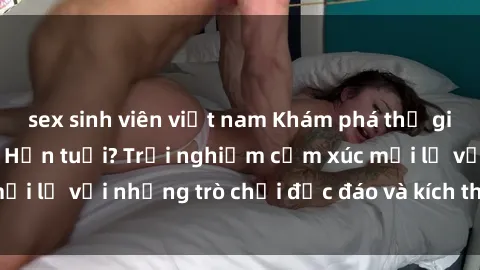sex sinh viên việt nam Khám phá thế giới sex trực tuyến: Hơn tuổi? Trải nghiệm cảm xúc mới lạ với những trò chơi độc đáo và kích thích người lớn