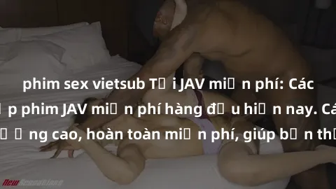 phim sex vietsub Tải JAV miễn phí: Các trang web cung cấp phim JAV miễn phí hàng đầu hiện nay. Các tác phẩm chất lượng cao, hoàn toàn miễn phí, giúp bạn thỏa mãn niềm đam mê mà không tốn kém.