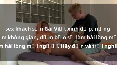 sex khách sạn Gái Việt xinh đẹp, nồng nàn làm tình say đắm không gian, đảm bảo sẽ làm hài lòng mọi người. Hãy đến và trải nghiệm ngay!