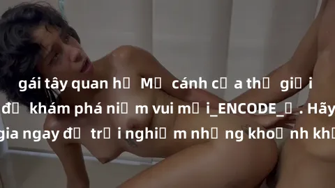gái tây quan hệ Mở cánh cửa thế giới sex MILF Việt Nam để khám phá niềm vui mới_ENCODE_. Hãy tham gia ngay để trải nghiệm những khoảnh khắc đầy kích thích và đam mê.