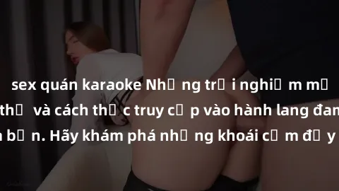 sex quán karaoke Những trải nghiệm mới lạ với sex tập thể và cách thức truy cập vào hành lang đam mê của bạn. Hãy khám phá những khoái cảm đầy kích thích với tập thể hấp dẫn!