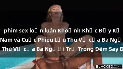 phim sex loạn luân Khoảnh Khắc Đầy Kịch Tính: Sex  Việt Nam và Cuộc Phiêu Lưu Thú Vị của Ba Người Trẻ Trong Đêm Say Đắm