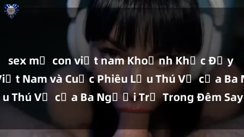 sex mẹ con việt nam Khoảnh Khắc Đầy Kịch Tính: Sex  Việt Nam và Cuộc Phiêu Lưu Thú Vị của Ba Người Trẻ Trong Đêm Say Đắm