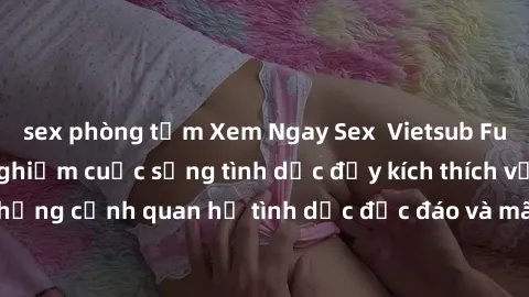 sex phòng tắm Xem Ngay Sex  Vietsub Full HD - Cùng trải nghiệm cuộc sống tình dục đầy kích thích với những cảnh quan hệ tình dục độc đáo và mãnh liệt trong bộ phim này!