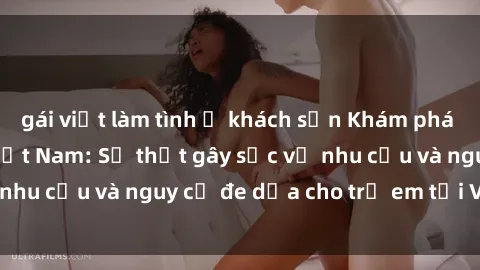gái việt làm tình ở khách sạn Khám phá thế giới sex loli Việt Nam: Sự thật gây sốc về nhu cầu và nguy cơ đe dọa cho trẻ em tại Việt Nam