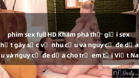 phim sex full HD Khám phá thế giới sex loli Việt Nam: Sự thật gây sốc về nhu cầu và nguy cơ đe dọa cho trẻ em tại Việt Nam