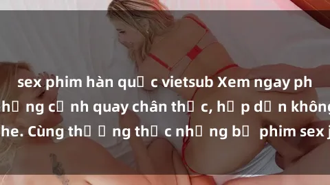 sex phim hàn quốc vietsub Xem ngay phim sex jav HD với những cảnh quay chân thực, hấp dẫn không che. Cùng thưởng thức những bộ phim sex jav HD hot nhất hiện nay!