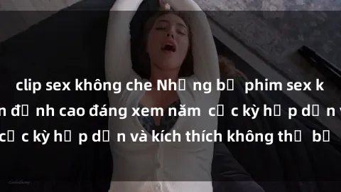 clip sex không che Những bộ phim sex không che Nhật Bản đỉnh cao đáng xem năm  cực kỳ hấp dẫn và kích thích không thể bỏ lỡ!